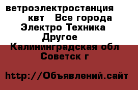 ветроэлектростанция 15-50 квт - Все города Электро-Техника » Другое   . Калининградская обл.,Советск г.